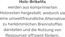 Holz-Briketts  werden aus komprimierten Holzresten hergestellt, wodurch sie eine umweltfreundliche Alternative zu herkömmlichen Brennstoffen darstellen und die Nutzung von Ressourcen effizient fördern.